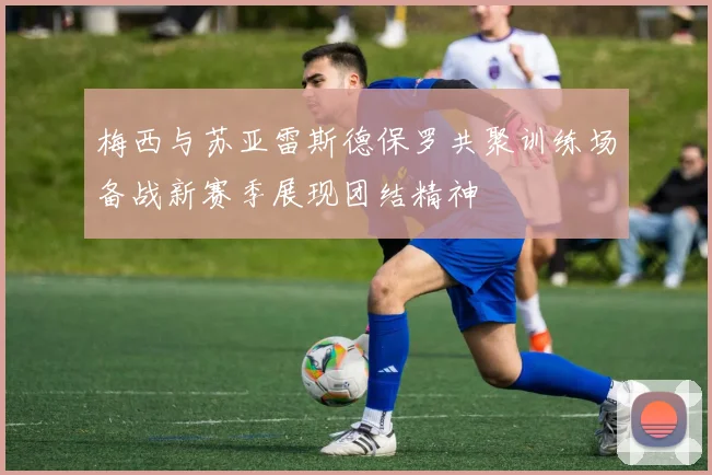 梅西与苏亚雷斯德保罗共聚训练场备战新赛季展现团结精神