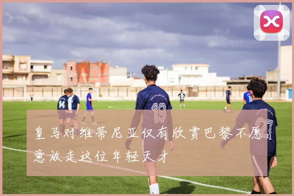 皇马对维蒂尼亚仅有欣赏巴黎不愿意放走这位年轻天才