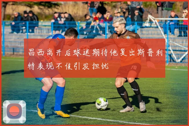 昌西离开后球迷期待他复出斯普利特表现不佳引发担忧