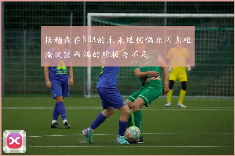 杨瀚森在NBA的未来堪忧偶尔闪光难掩攻防两端的短板与不足