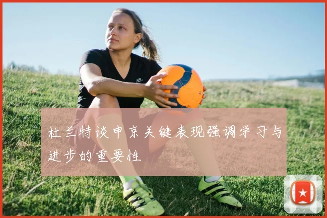 杜兰特谈申京关键表现强调学习与进步的重要性