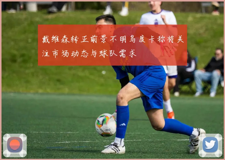 戴维森转正前景不明乌度卡称将关注市场动态与球队需求