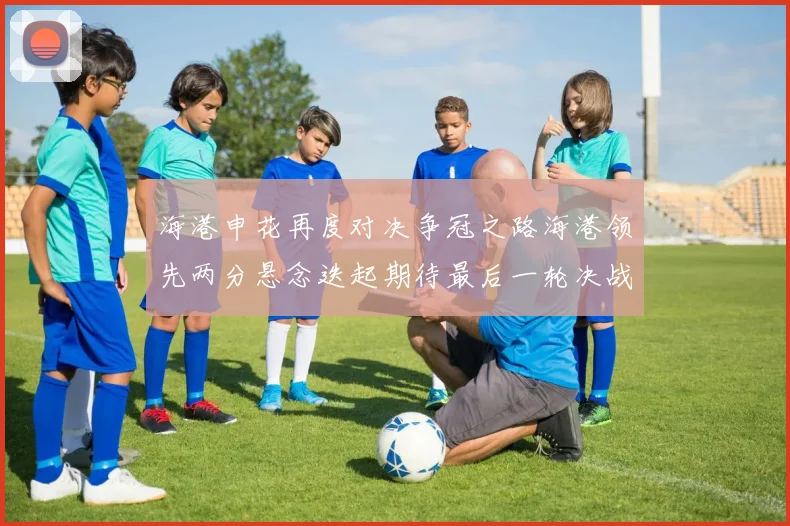 海港申花再度对决争冠之路海港领先两分悬念迭起期待最后一轮决战
