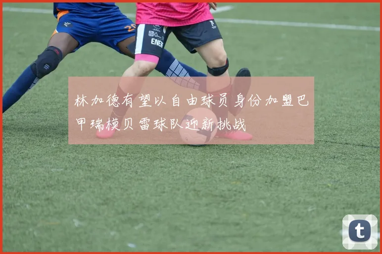 林加德有望以自由球员身份加盟巴甲瑞模贝雷球队迎新挑战