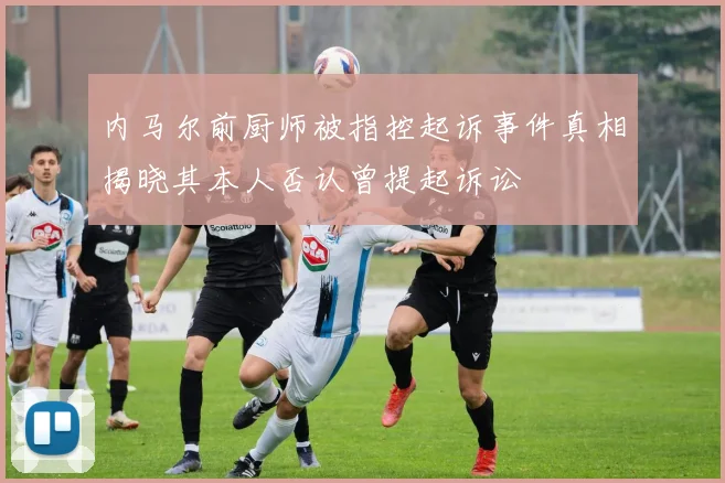 内马尔前厨师被指控起诉事件真相揭晓其本人否认曾提起诉讼