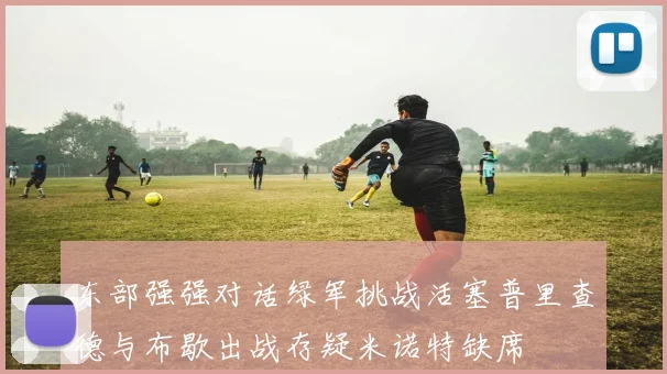 东部强强对话绿军挑战活塞普里查德与布歇出战存疑米诺特缺席