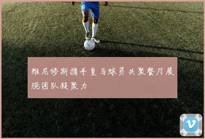维尼修斯携手皇马球员共聚餐厅展现团队凝聚力