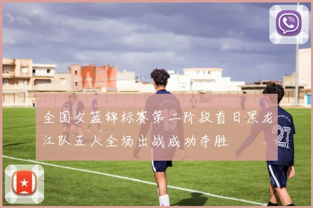 全国女篮锦标赛第二阶段首日黑龙江队五人全场出战成功夺胜