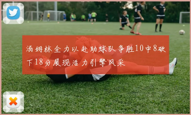 汤姆林全力以赴助球队争胜10中8砍下18分展现活力引擎风采