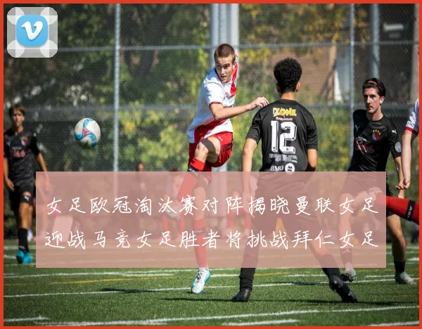 女足欧冠淘汰赛对阵揭晓曼联女足迎战马竞女足胜者将挑战拜仁女足