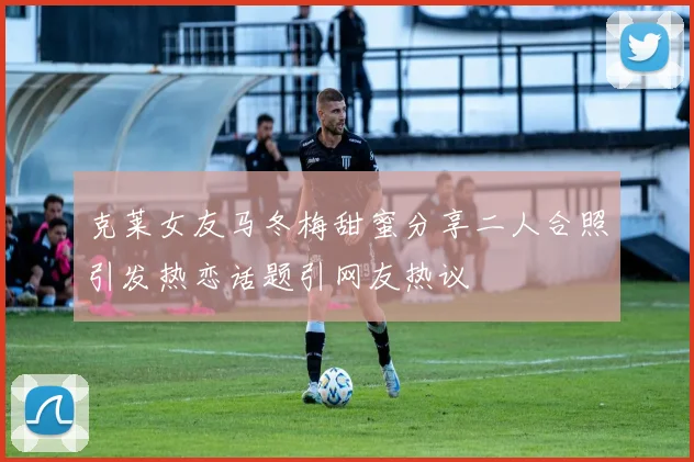 克莱女友马冬梅甜蜜分享二人合照引发热恋话题引网友热议