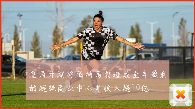 皇马计划将伯纳乌打造成全年盈利的超级商业中心年收入超10亿