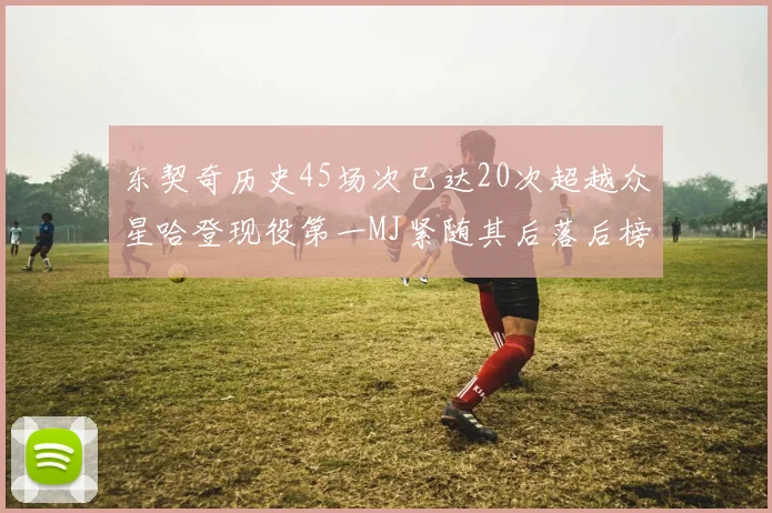 东契奇历史45场次已达20次超越众星哈登现役第一MJ紧随其后落后榜首100场