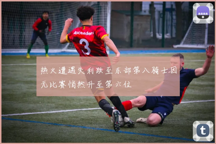 热火遭遇失利跌至东部第八骑士因无比赛悄然升至第六位