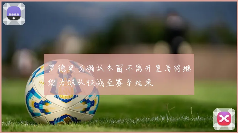 罗德里戈确认冬窗不离开皇马将继续为球队征战至赛季结束